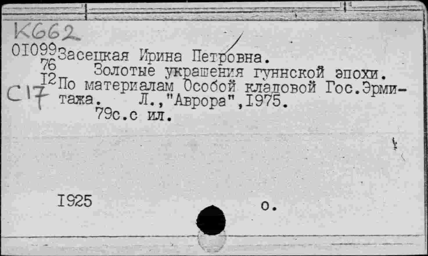 ﻿К66Х	у
ОЮЗдЗасецкая Ирина Петровна.
Золотые украшения гуннской эпохи, г* ITL 0 материалам Особой кладовой Гос.Эрми Сутажа. Л., "Аврора ",1975.
79с.с ил.
V
1925
о.